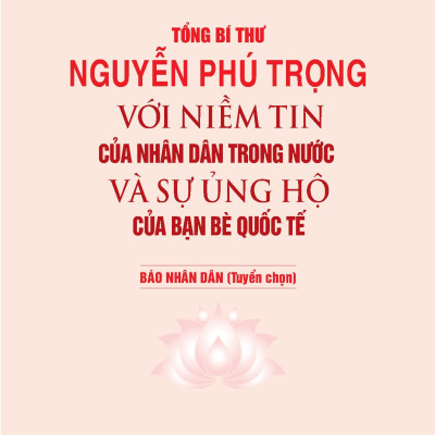 Tổng Bí Thư NGUYỄN PHÚ TRỌNG Với Niềm Tin Của Nhân Dân Trong Nước Và Sự Ủng Hộ Của Bạn Bè Quốc Tế - Báo Nhân Dân (Tuyển chọn)