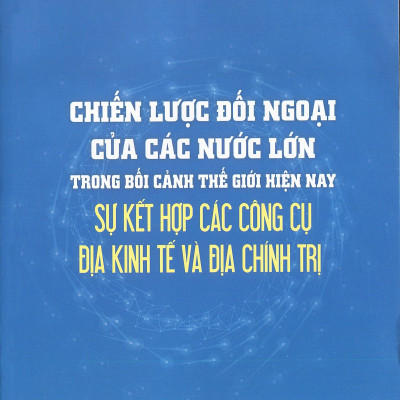 CHIẾN LƯỢC ĐỐI NGOẠI CỦA CÁC NƯỚC LỚN trong bối cảnh thế giới hiện nay sự kết hợp các công cụ địa kinh tế và địa chính trị (Sách tham khảo) - TS. Nguyễn Thanh Sơn